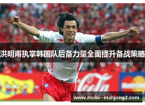 洪明甫执掌韩国队后备力量全面提升备战策略 洪明甫执掌韩国队后备力量全面提升备战策略