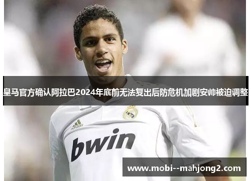皇马官方确认阿拉巴2024年底前无法复出后防危机加剧安帅被迫调整 皇马官方确认阿拉巴2024年底前无法复出后防危机加剧安帅被迫调整