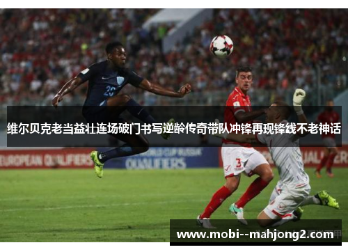 维尔贝克老当益壮连场破门书写逆龄传奇带队冲锋再现锋线不老神话