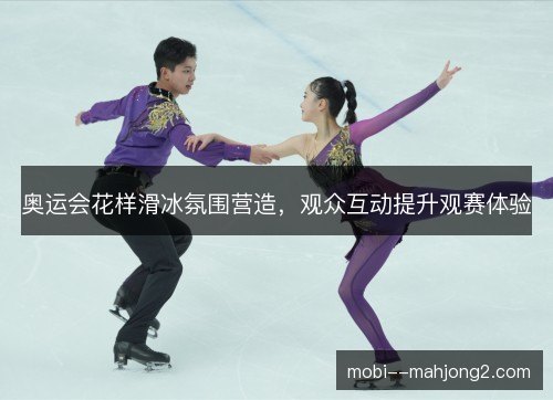 奥运会花样滑冰氛围营造,观众互动提升观赛体验 奥运会花样滑冰氛围营造,观众互动提升观赛体验